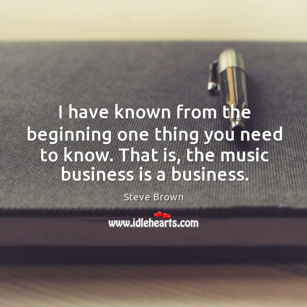 I have known from the beginning one thing you need to know. That is, the music business is a business. Steve Brown Picture Quote