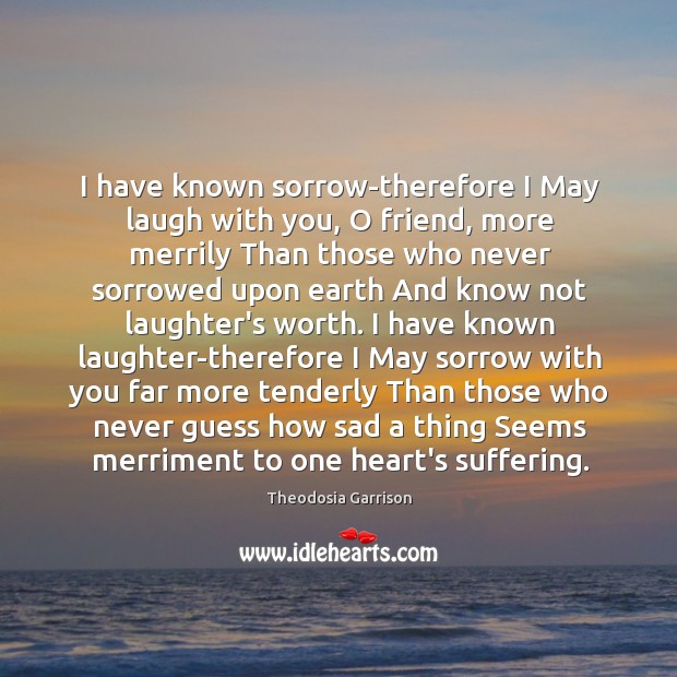 I have known sorrow-therefore I May laugh with you, O friend, more Theodosia Garrison Picture Quote