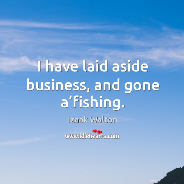 I have laid aside business, and gone a’fishing. Izaak Walton Picture Quote