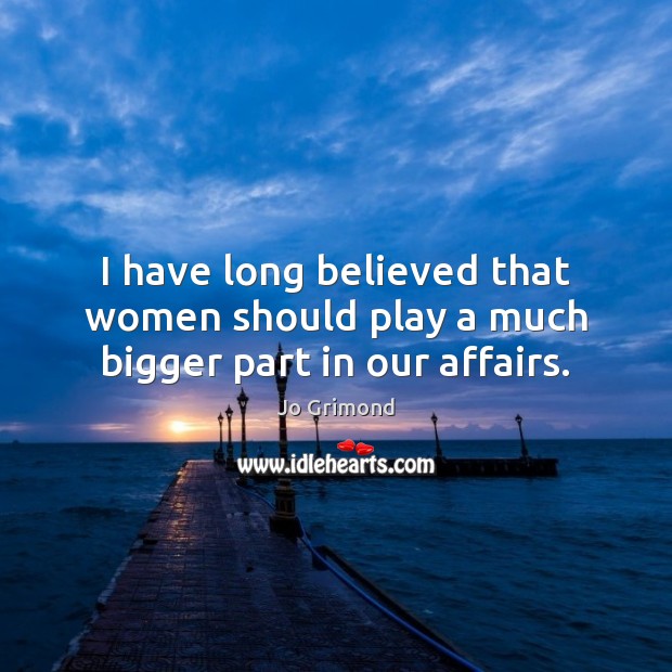 I have long believed that women should play a much bigger part in our affairs. Jo Grimond Picture Quote
