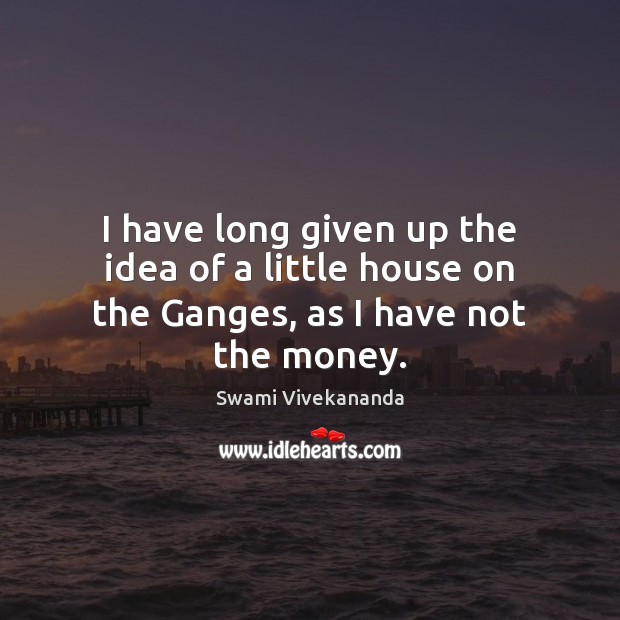 I have long given up the idea of a little house on the Ganges, as I have not the money. Swami Vivekananda Picture Quote