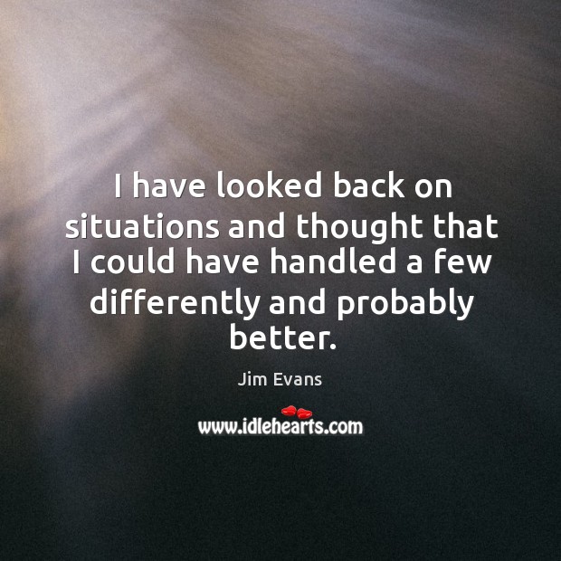 I have looked back on situations and thought that I could have handled a few differently and probably better. Jim Evans Picture Quote