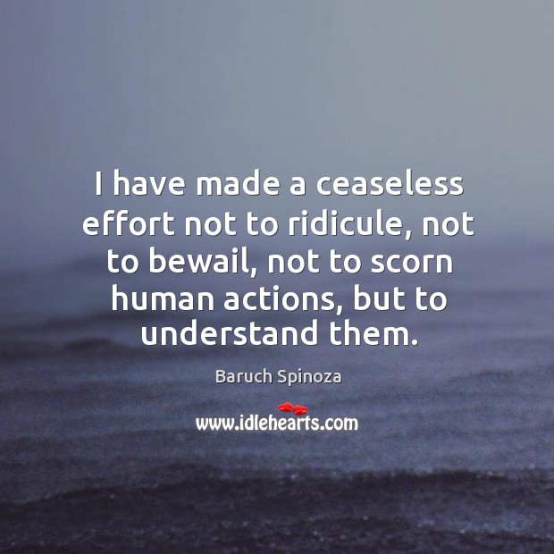 I have made a ceaseless effort not to ridicule, not to bewail, not to scorn human actions, but to understand them. Baruch Spinoza Picture Quote