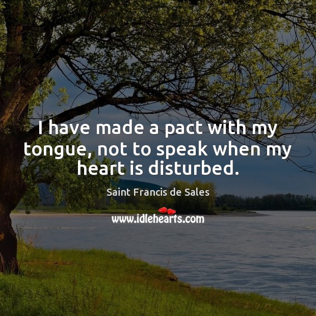 I have made a pact with my tongue, not to speak when my heart is disturbed. Saint Francis de Sales Picture Quote