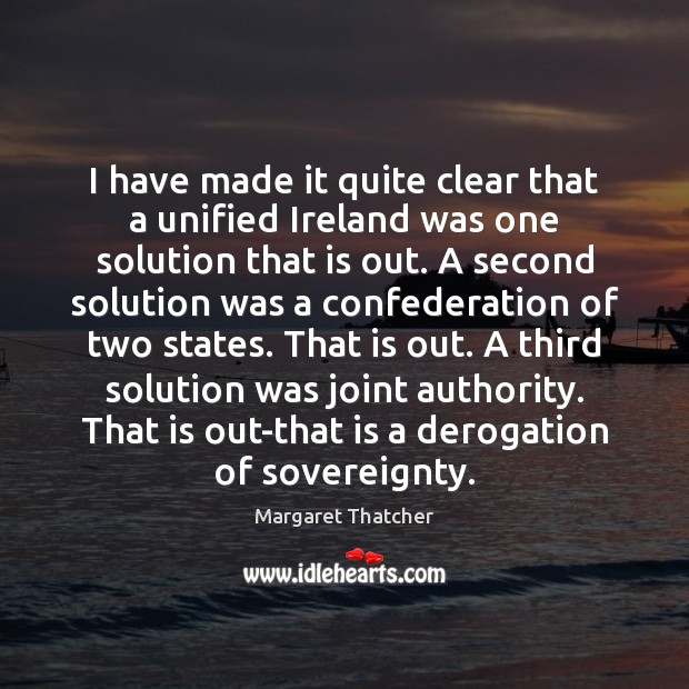 I have made it quite clear that a unified Ireland was one Margaret Thatcher Picture Quote
