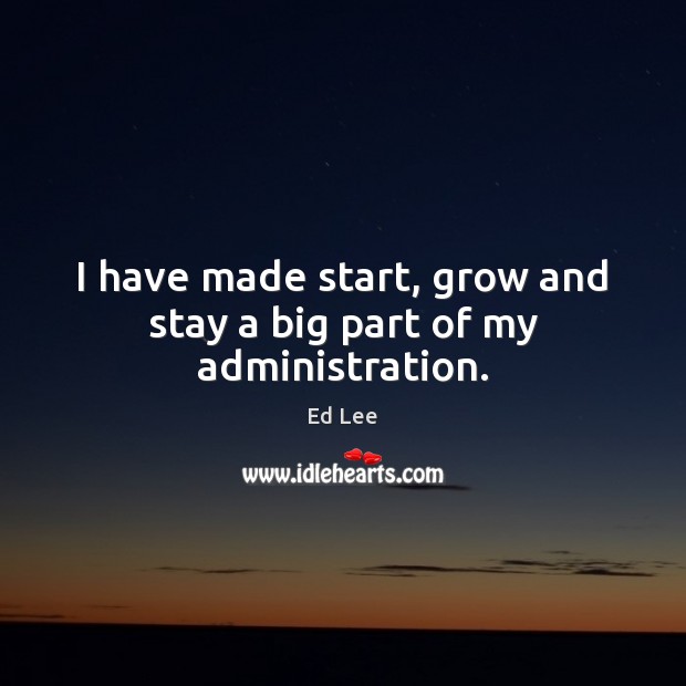 I have made start, grow and stay a big part of my administration. Ed Lee Picture Quote