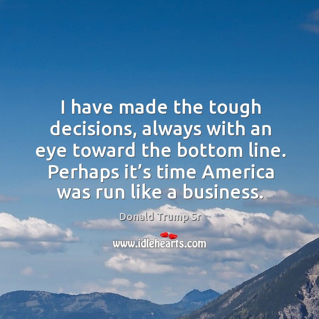 I have made the tough decisions, always with an eye toward the bottom line. Donald Trump Sr Picture Quote