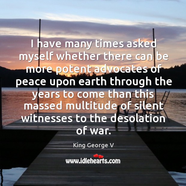I have many times asked myself whether there can be more potent advocates of peace King George V Picture Quote