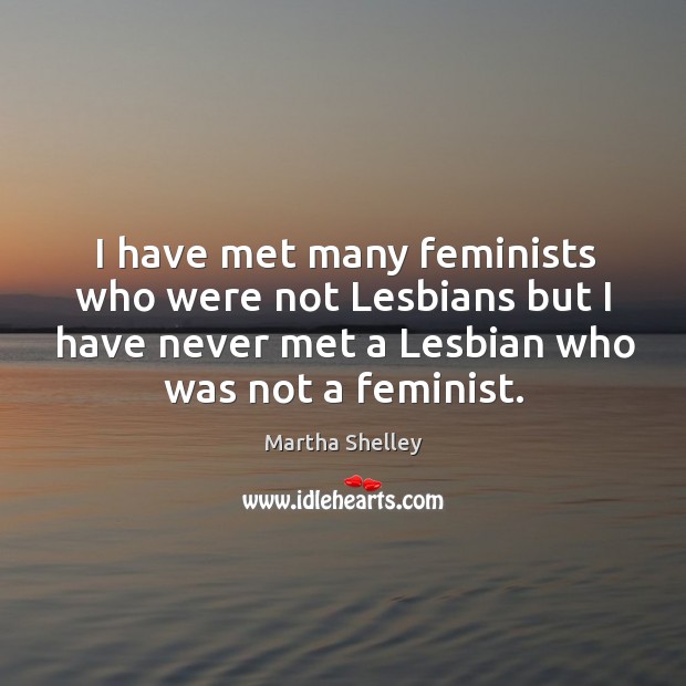 I have met many feminists who were not lesbians but I have never met a lesbian who was not a feminist. Martha Shelley Picture Quote