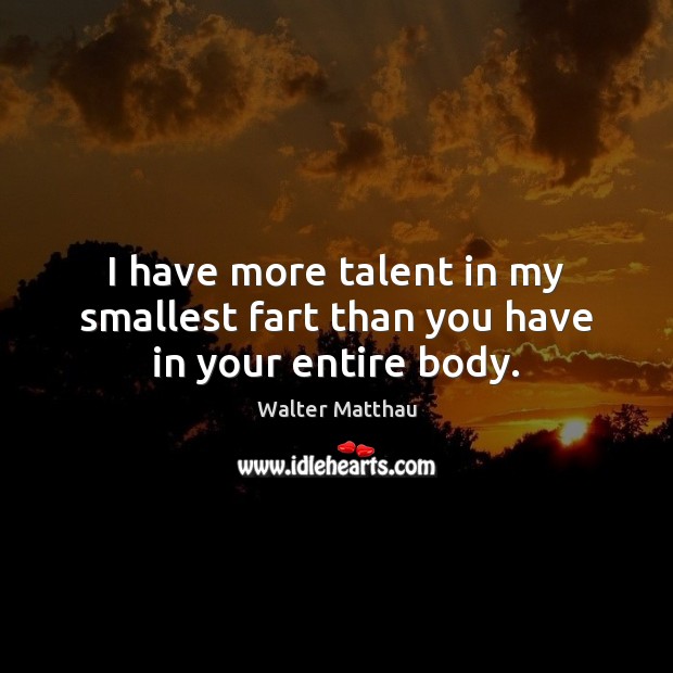 I have more talent in my smallest fart than you have in your entire body. 
