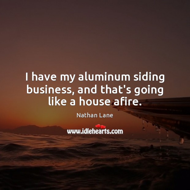 I have my aluminum siding business, and that’s going like a house afire. Image
