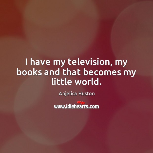 I have my television, my books and that becomes my little world. Anjelica Huston Picture Quote