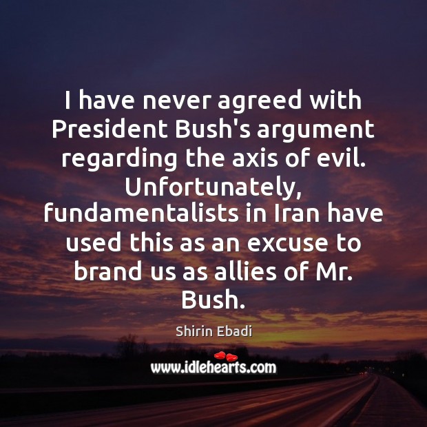 I have never agreed with President Bush’s argument regarding the axis of Shirin Ebadi Picture Quote