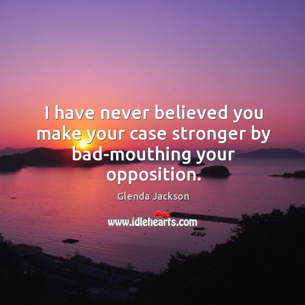 I have never believed you make your case stronger by bad-mouthing your opposition. Glenda Jackson Picture Quote