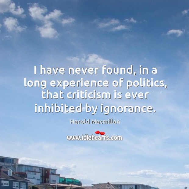I have never found, in a long experience of politics, that criticism is ever inhibited by ignorance. Harold Macmillan Picture Quote