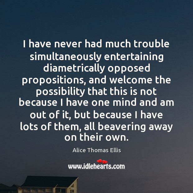 I have never had much trouble simultaneously entertaining diametrically opposed propositions, and Alice Thomas Ellis Picture Quote