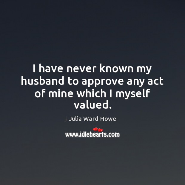 I have never known my husband to approve any act of mine which I myself valued. Julia Ward Howe Picture Quote