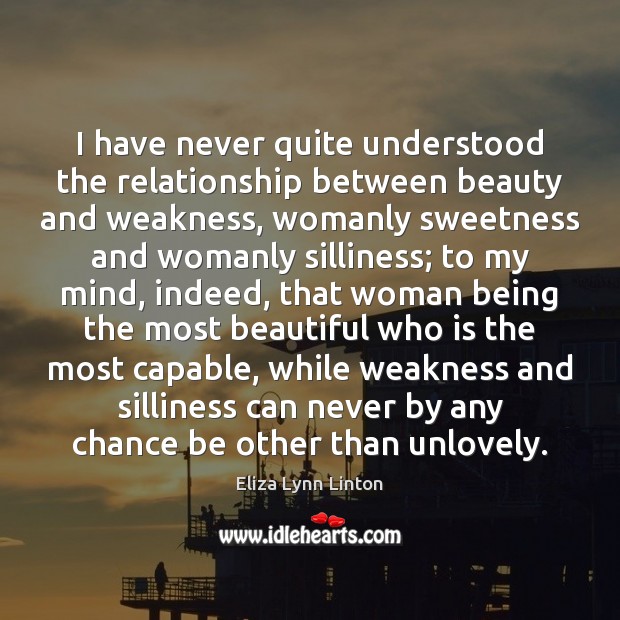 I have never quite understood the relationship between beauty and weakness, womanly Eliza Lynn Linton Picture Quote