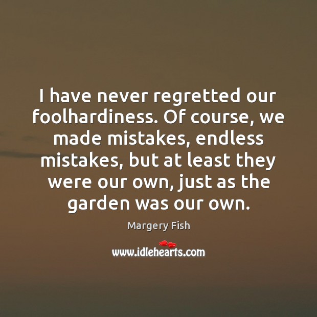 I have never regretted our foolhardiness. Of course, we made mistakes, endless 