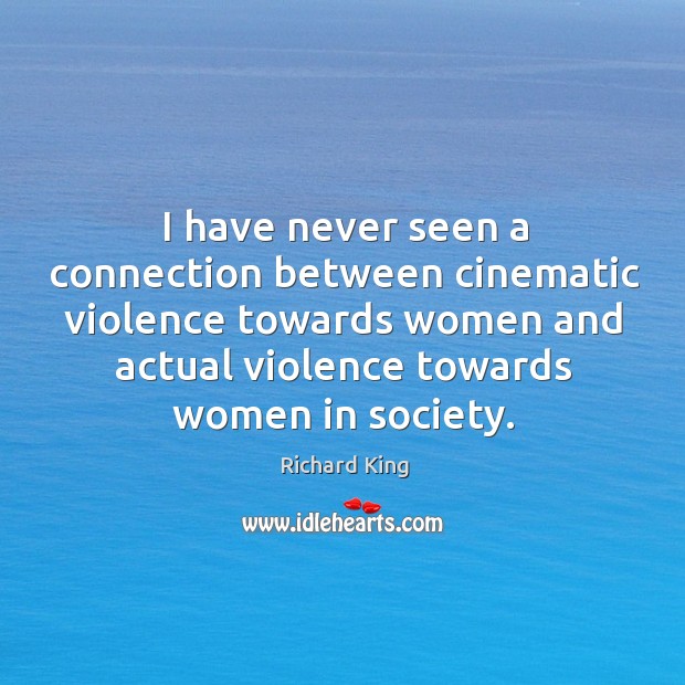 I have never seen a connection between cinematic violence towards women and actual violence towards women in society. Richard King Picture Quote