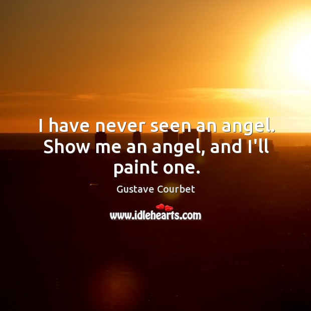 I have never seen an angel. Show me an angel, and I’ll paint one. Gustave Courbet Picture Quote
