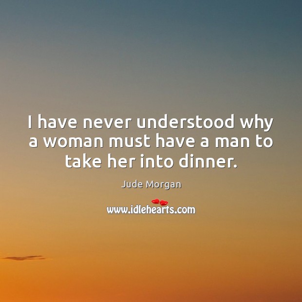 I have never understood why a woman must have a man to take her into dinner. Jude Morgan Picture Quote
