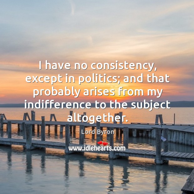 I have no consistency, except in politics; and that probably arises from my indifference to the subject altogether. Lord Byron Picture Quote