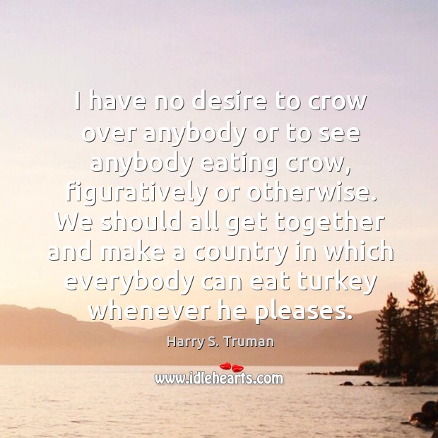 I have no desire to crow over anybody or to see anybody eating crow Harry S. Truman Picture Quote