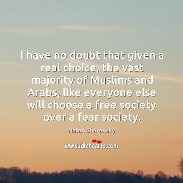 I have no doubt that given a real choice, the vast majority of muslims and arabs, like everyone else will chooseose a free society over a fear society. 