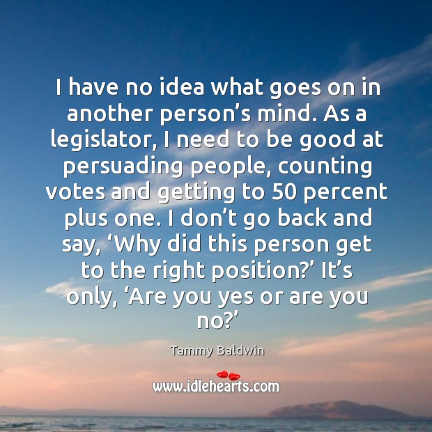 I have no idea what goes on in another person’s mind. As a legislator, I need to be good at Tammy Baldwin Picture Quote