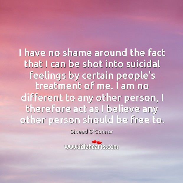 I have no shame around the fact that I can be shot into suicidal feelings by certain people’s treatment of me. Sinead O’Connor Picture Quote
