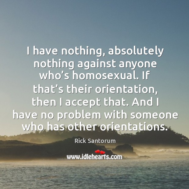 I have nothing, absolutely nothing against anyone who’s homosexual. Rick Santorum Picture Quote