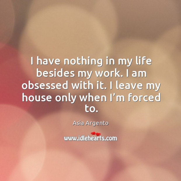 I have nothing in my life besides my work. I am obsessed with it. I leave my house only when I’m forced to. Image