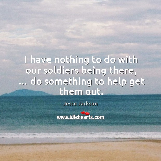 I have nothing to do with our soldiers being there, … do something to help get them out. Jesse Jackson Picture Quote