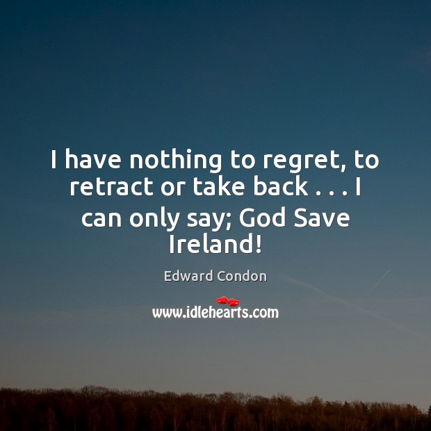I have nothing to regret, to retract or take back . . . I can only say; God Save Ireland! Edward Condon Picture Quote