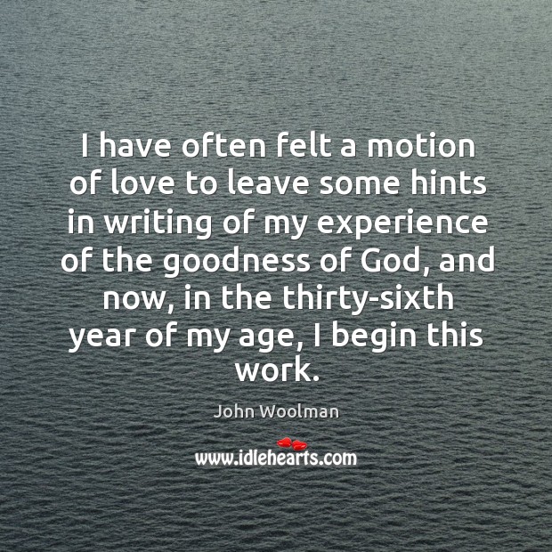 I have often felt a motion of love to leave some hints in writing of my experience of the goodness of God John Woolman Picture Quote