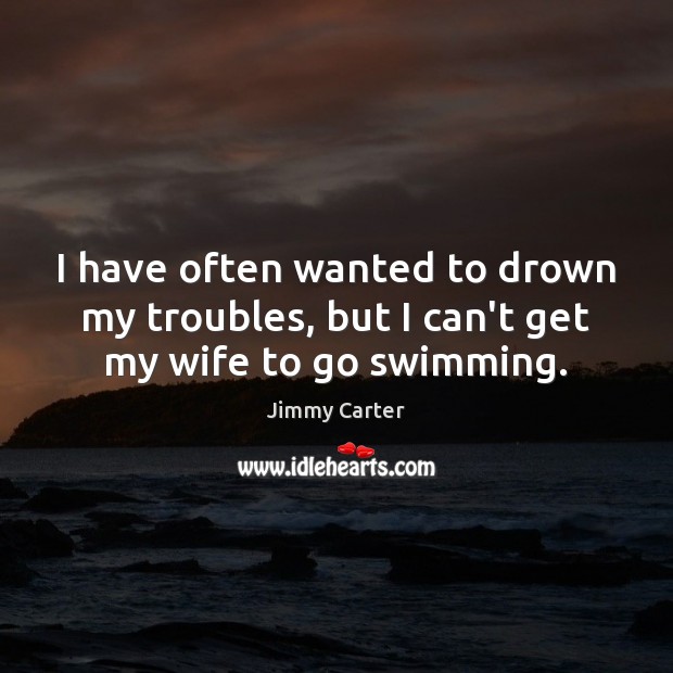 I have often wanted to drown my troubles, but I can’t get my wife to go swimming. Jimmy Carter Picture Quote
