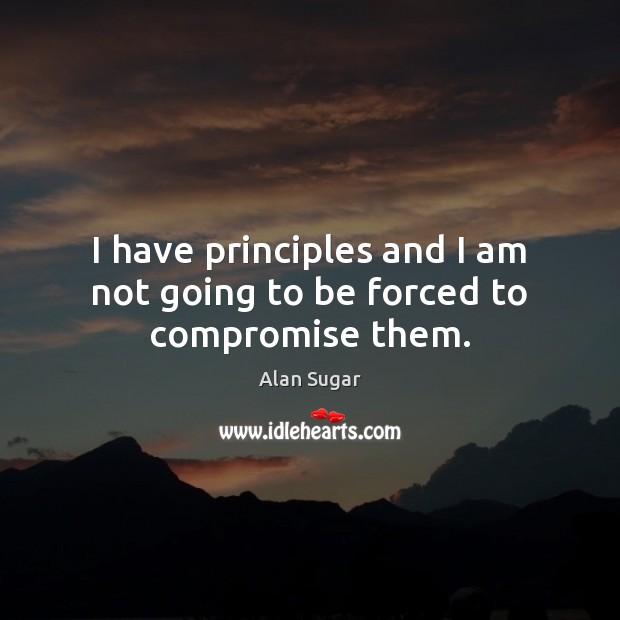 I have principles and I am not going to be forced to compromise them. Alan Sugar Picture Quote