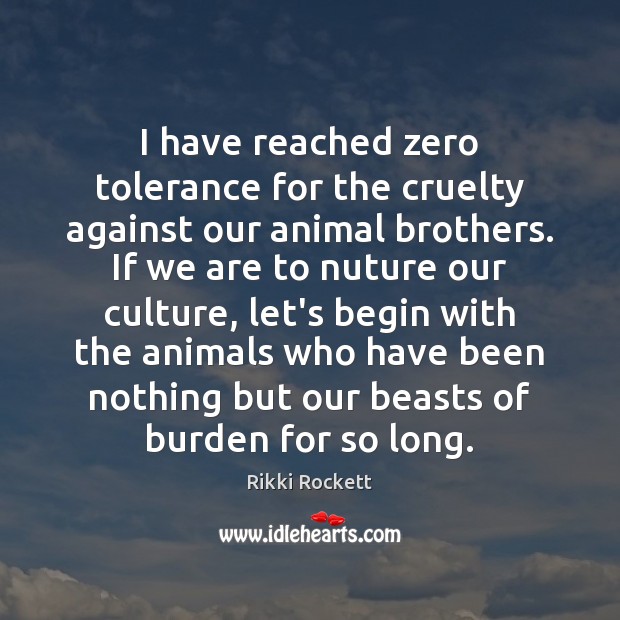I have reached zero tolerance for the cruelty against our animal brothers. Rikki Rockett Picture Quote