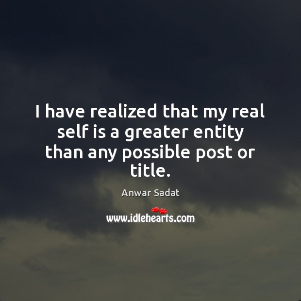 I have realized that my real self is a greater entity than any possible post or title. Anwar Sadat Picture Quote