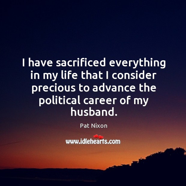 I have sacrificed everything in my life that I consider precious to advance the political career of my husband. Pat Nixon Picture Quote
