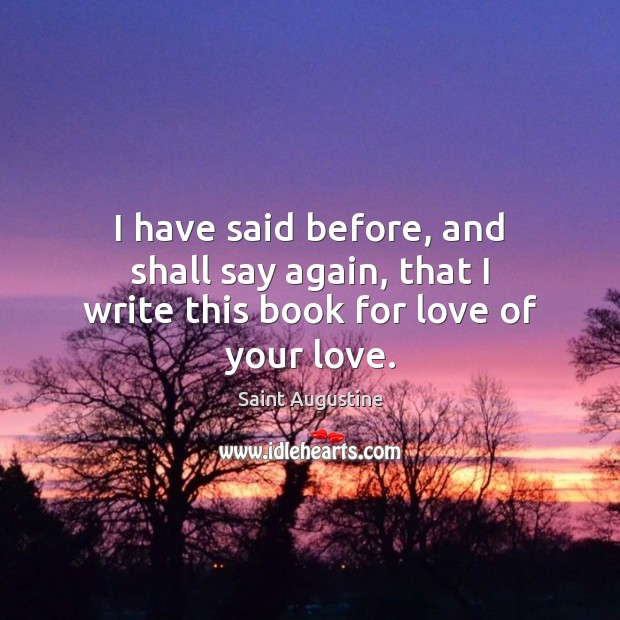 I have said before, and shall say again, that I write this book for love of your love. Saint Augustine Picture Quote