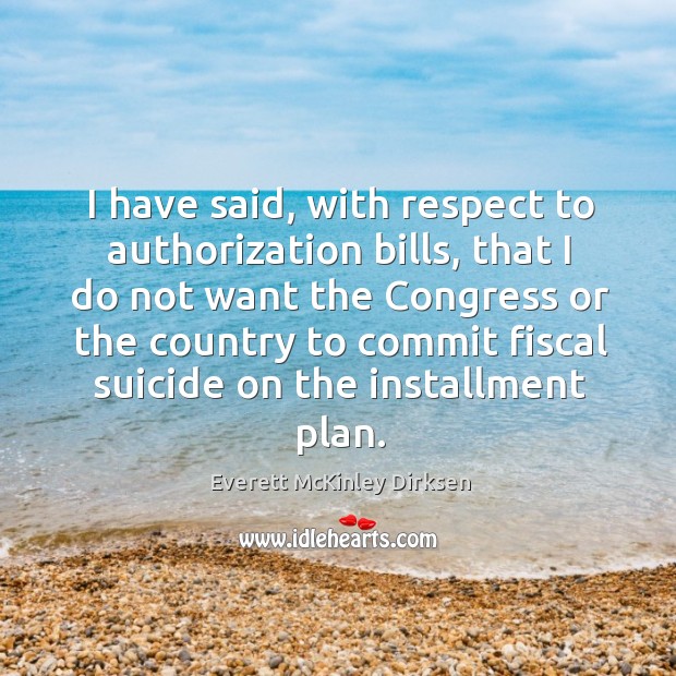I have said, with respect to authorization bills, that I do not want the congress or the country to commit fiscal suicide on the installment plan. Everett McKinley Dirksen Picture Quote