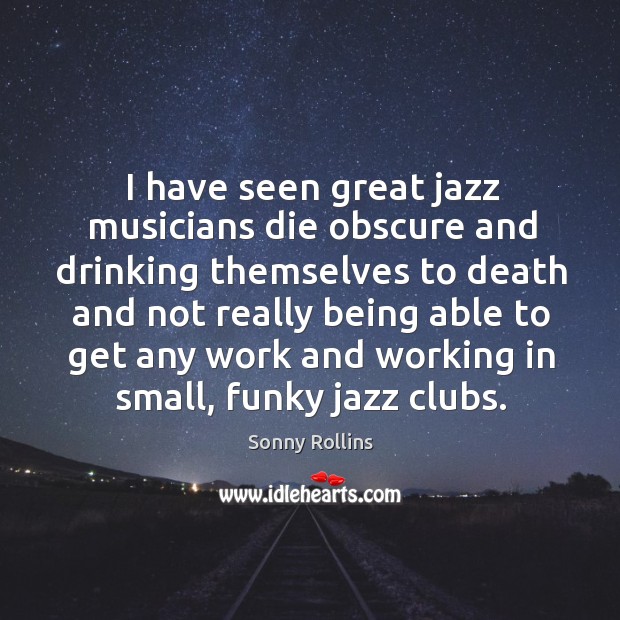 I have seen great jazz musicians die obscure and drinking themselves to death and not really being able Sonny Rollins Picture Quote
