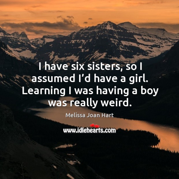 I have six sisters, so I assumed I’d have a girl. Learning I was having a boy was really weird. Melissa Joan Hart Picture Quote