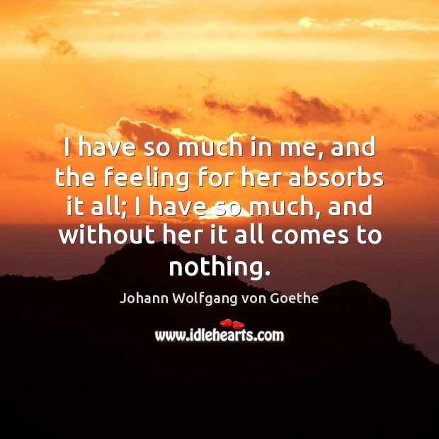 I have so much in me, and the feeling for her absorbs Johann Wolfgang von Goethe Picture Quote