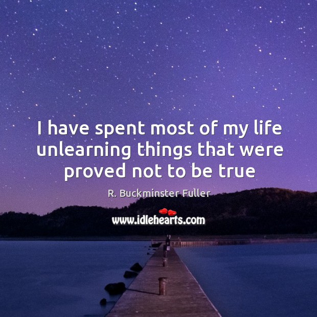 I have spent most of my life unlearning things that were proved not to be true R. Buckminster Fuller Picture Quote