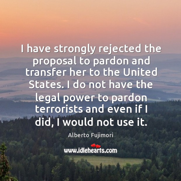 I have strongly rejected the proposal to pardon and transfer her to the united states. Alberto Fujimori Picture Quote