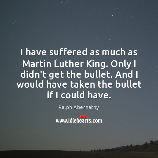 I have suffered as much as Martin Luther King. Only I didn’t Ralph Abernathy Picture Quote