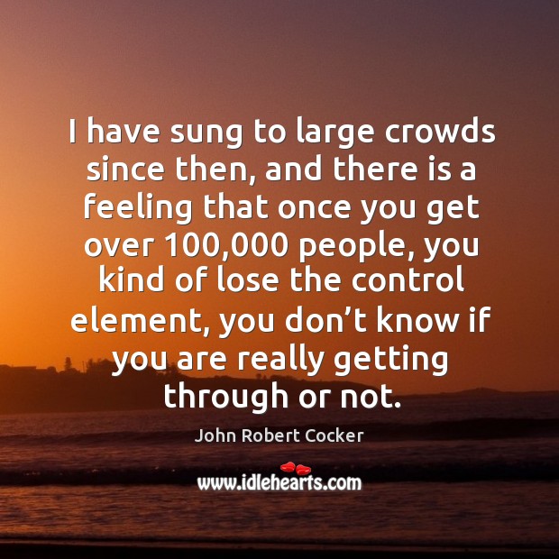 I have sung to large crowds since then, and there is a feeling that once you get over 100,000 people John Robert Cocker Picture Quote